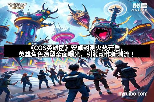 《COS英雄团》安卓封测火热开启，英雄角色造型全面曝光，引领动作新潮流！