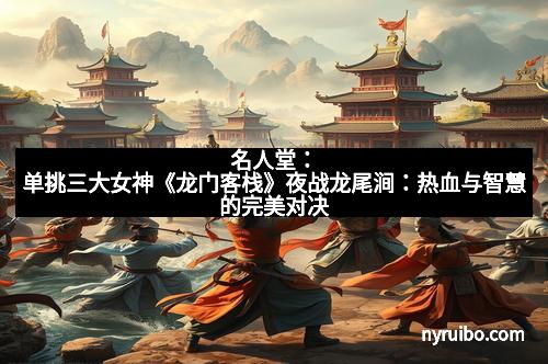 名人堂：单挑三大女神《龙门客栈》夜战龙尾涧：热血与智慧的完美对决