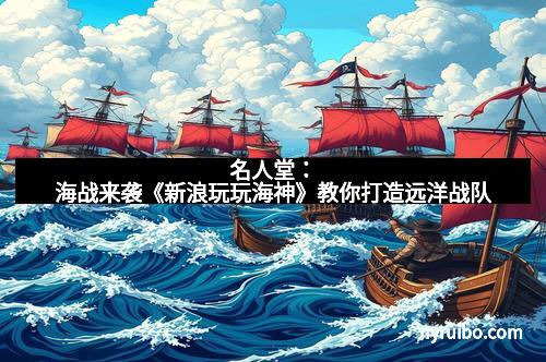 名人堂：海战来袭《新浪玩玩海神》教你打造远洋战队